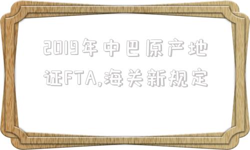 2019年中巴原产地证FTA,海关新规定