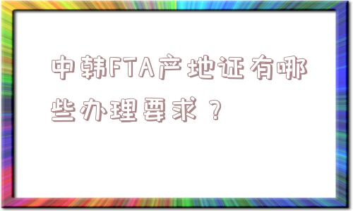 中韩FTA产地证有哪些办理要求？
